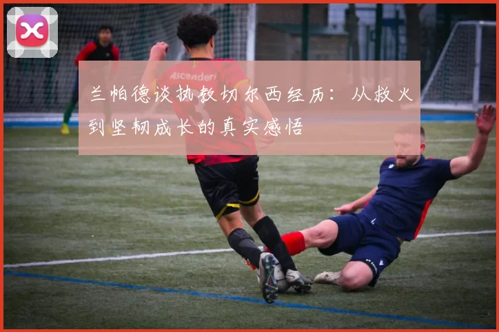 兰帕德谈执教切尔西经历：从救火到坚韧成长的真实感悟