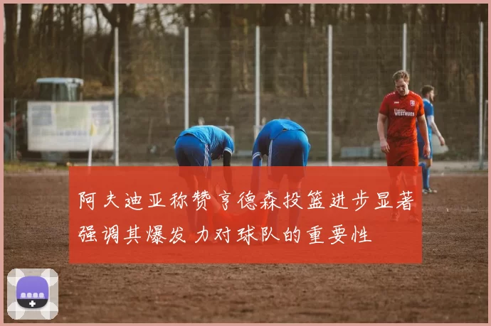 阿夫迪亚称赞亨德森投篮进步显著强调其爆发力对球队的重要性