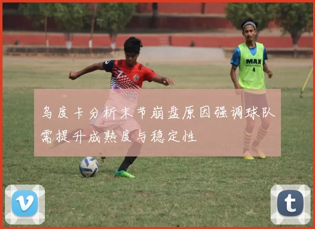 乌度卡分析末节崩盘原因强调球队需提升成熟度与稳定性