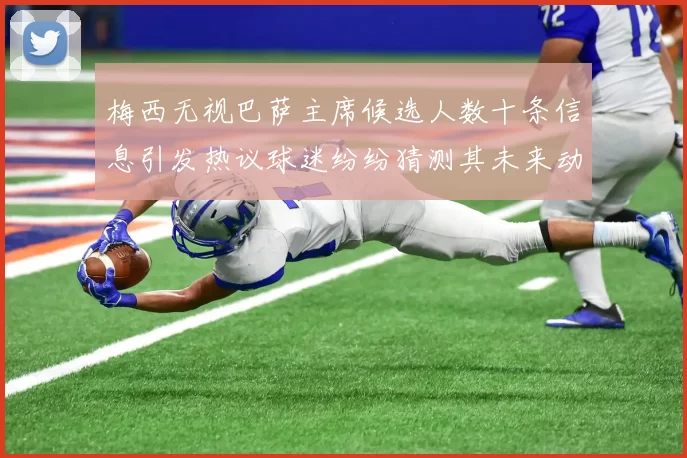 梅西无视巴萨主席候选人数十条信息引发热议球迷纷纷猜测其未来动向