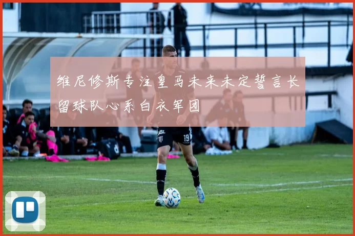 维尼修斯专注皇马未来未定誓言长留球队心系白衣军团