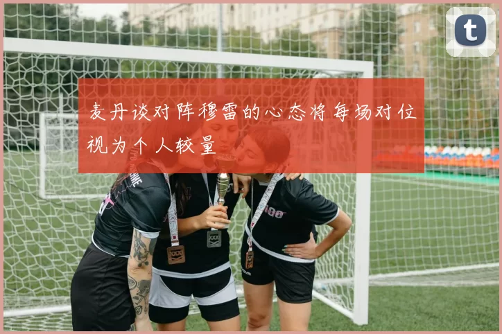 麦丹谈对阵穆雷的心态将每场对位视为个人较量