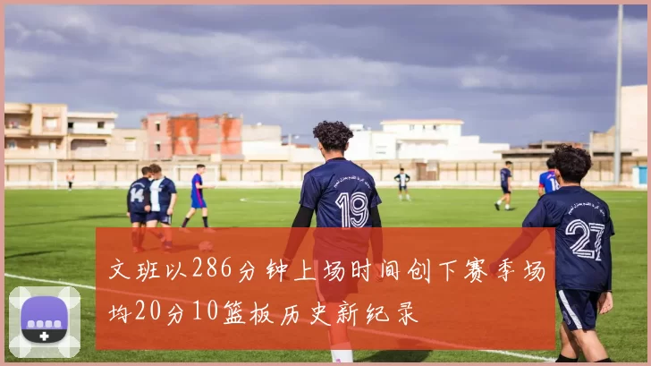 文班以286分钟上场时间创下赛季场均20分10篮板历史新纪录