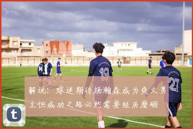 解说：球迷期待杨瀚森成为爽文男主但成功之路必然需要经历磨砺