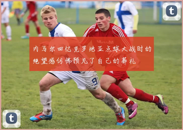 内马尔回忆克罗地亚点球大战时的绝望感仿佛预见了自己的葬礼