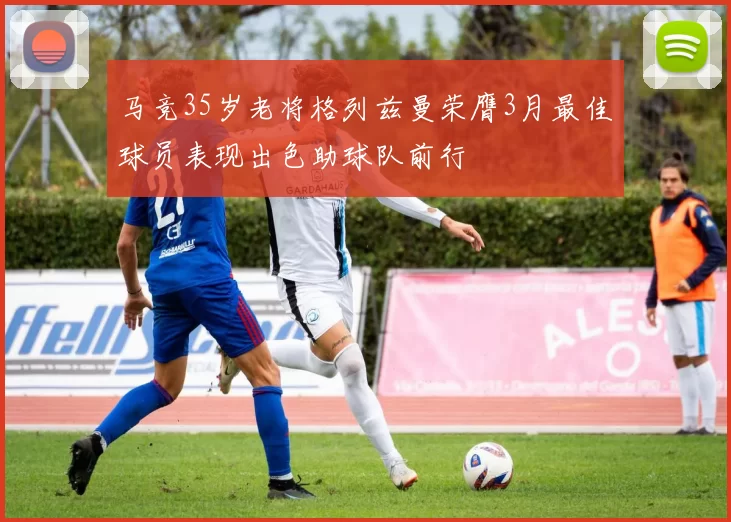 马竞35岁老将格列兹曼荣膺3月最佳球员表现出色助球队前行