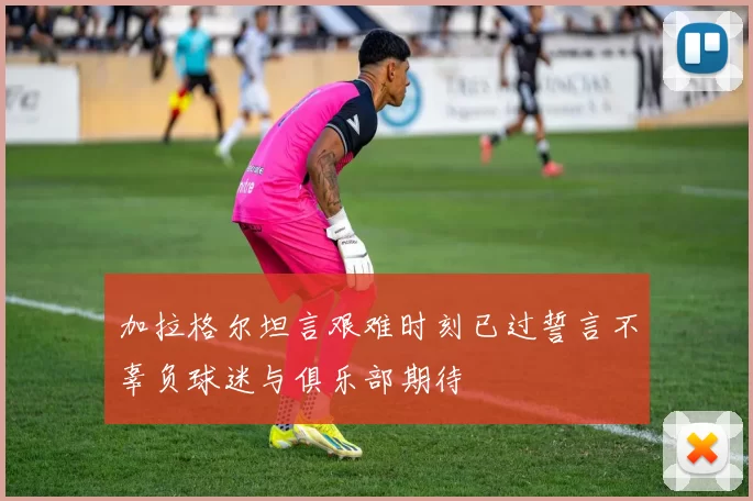 加拉格尔坦言艰难时刻已过誓言不辜负球迷与俱乐部期待