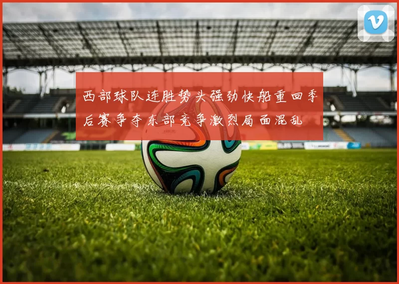 西部球队连胜势头强劲快船重回季后赛争夺东部竞争激烈局面混乱