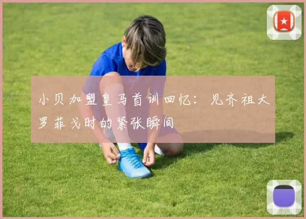 小贝加盟皇马首训回忆：见齐祖大罗菲戈时的紧张瞬间