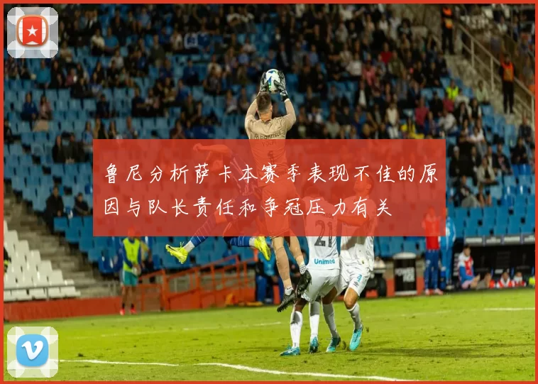 鲁尼分析萨卡本赛季表现不佳的原因与队长责任和争冠压力有关