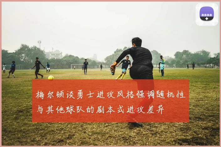 梅尔顿谈勇士进攻风格强调随机性与其他球队的剧本式进攻差异