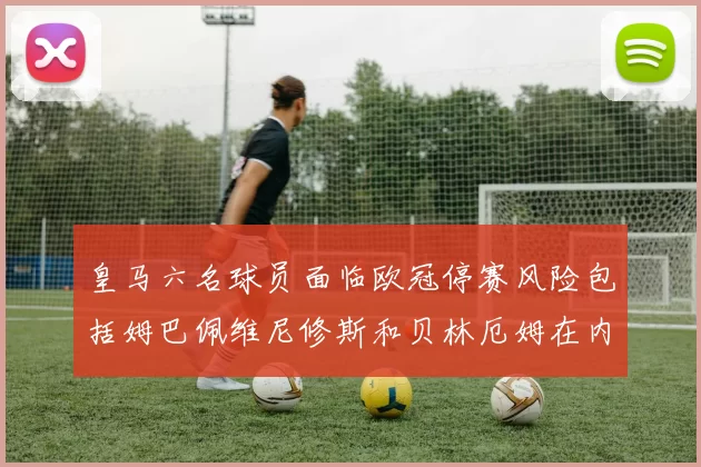 皇马六名球员面临欧冠停赛风险包括姆巴佩维尼修斯和贝林厄姆在内