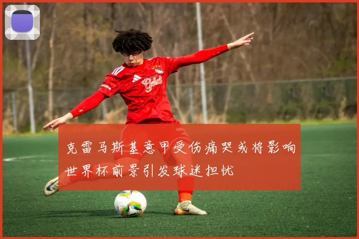 克雷马斯基意甲受伤痛哭或将影响世界杯前景引发球迷担忧