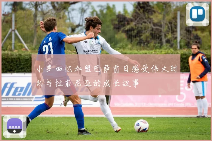 小罗回忆加盟巴萨首日感受伟大时刻与拉菲尼亚的成长故事