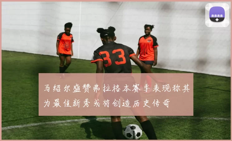 马绍尔盛赞弗拉格本赛季表现称其为最佳新秀或将创造历史传奇