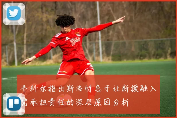 乔科尔指出斯洛特急于让新援融入需承担责任的深层原因分析