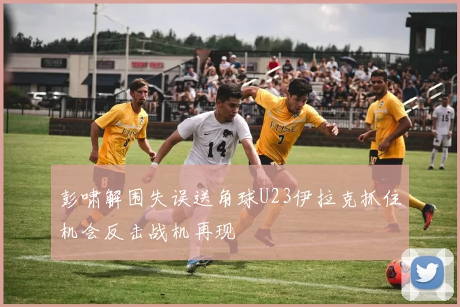 彭啸解围失误送角球U23伊拉克抓住机会反击战机再现