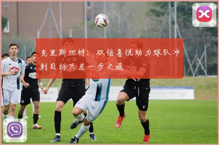 克里斯坦特：双倍喜悦助力球队冲刺目标只差一步之遥